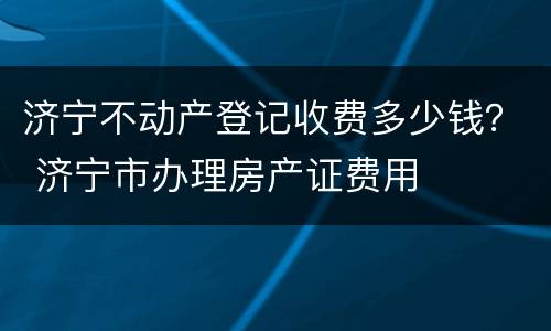 济宁不动产登记收费多少钱？ 济宁市办理房产证费用
