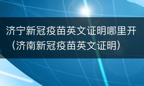 济宁新冠疫苗英文证明哪里开（济南新冠疫苗英文证明）