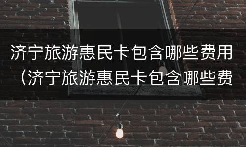 济宁旅游惠民卡包含哪些费用（济宁旅游惠民卡包含哪些费用呢）