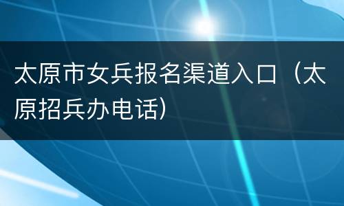 太原市女兵报名渠道入口（太原招兵办电话）