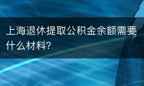 上海退休提取公积金余额需要什么材料？