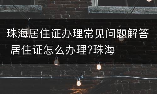 珠海居住证办理常见问题解答 居住证怎么办理?珠海