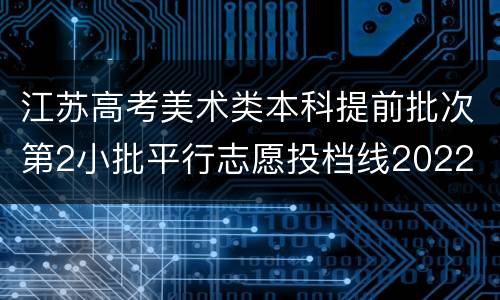 江苏高考美术类本科提前批次第2小批平行志愿投档线2022