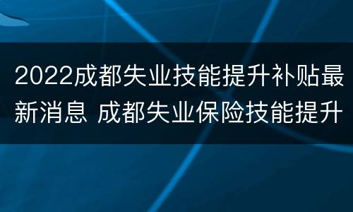 2022成都失业技能提升补贴最新消息 成都失业保险技能提升补贴