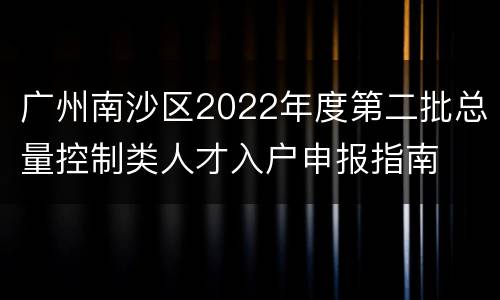 广州南沙区2022年度第二批总量控制类人才入户申报指南