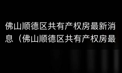 佛山顺德区共有产权房最新消息（佛山顺德区共有产权房最新消息公示）