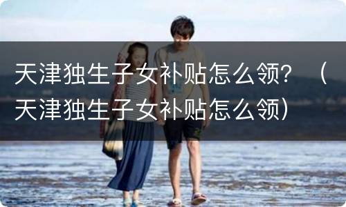 天津独生子女补贴怎么领？（天津独生子女补贴怎么领）