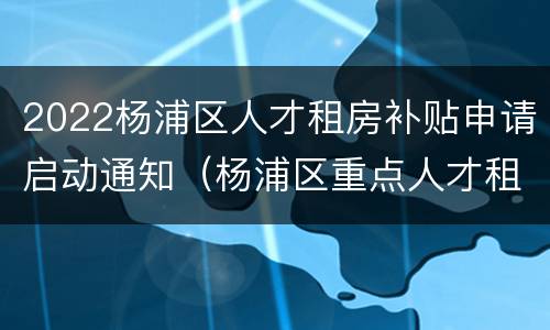 2022杨浦区人才租房补贴申请启动通知（杨浦区重点人才租房补贴）
