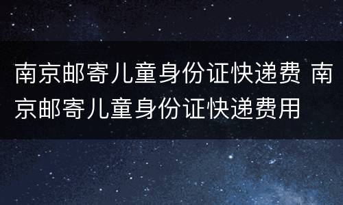 南京邮寄儿童身份证快递费 南京邮寄儿童身份证快递费用