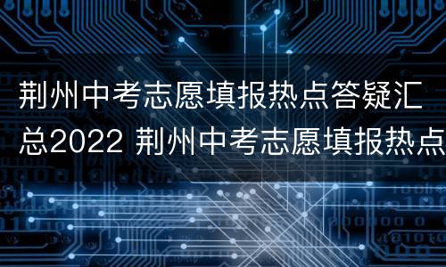 荆州中考志愿填报热点答疑汇总2022 荆州中考志愿填报热点答疑汇总2022年
