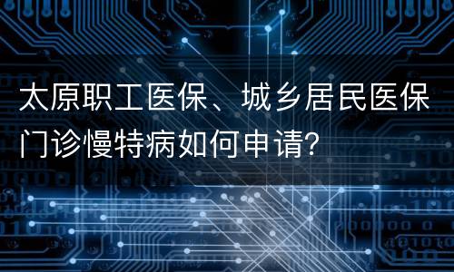 太原职工医保、城乡居民医保门诊慢特病如何申请？