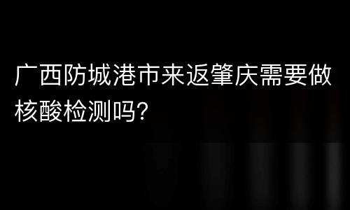 广西防城港市来返肇庆需要做核酸检测吗？
