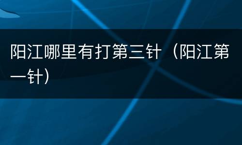 阳江哪里有打第三针（阳江第一针）