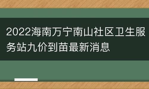 2022海南万宁南山社区卫生服务站九价到苗最新消息