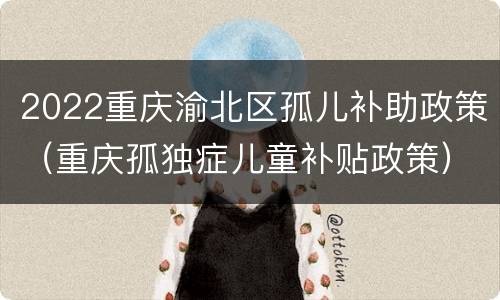 2022重庆渝北区孤儿补助政策（重庆孤独症儿童补贴政策）