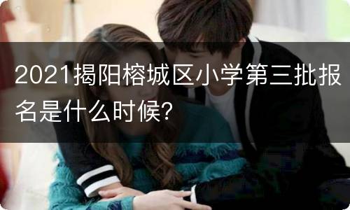 2021揭阳榕城区小学第三批报名是什么时候？