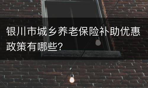 银川市城乡养老保险补助优惠政策有哪些？
