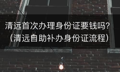 清远首次办理身份证要钱吗？（清远自助补办身份证流程）