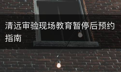 清远审验现场教育暂停后预约指南