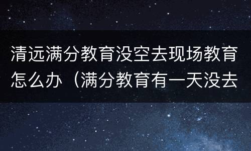 清远满分教育没空去现场教育怎么办（满分教育有一天没去现场教育怎么办）