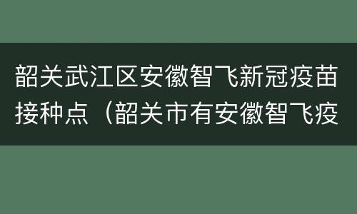 韶关武江区安徽智飞新冠疫苗接种点（韶关市有安徽智飞疫苗吗）