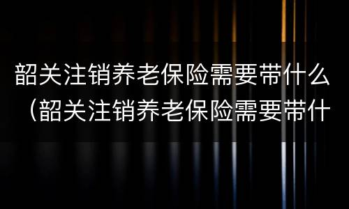 韶关注销养老保险需要带什么（韶关注销养老保险需要带什么证件）