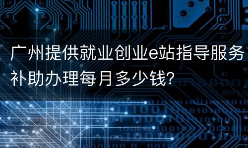 广州提供就业创业e站指导服务补助办理每月多少钱？