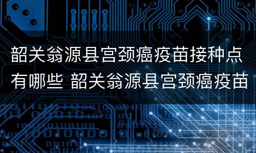 韶关翁源县宫颈癌疫苗接种点有哪些 韶关翁源县宫颈癌疫苗接种点有哪些地址