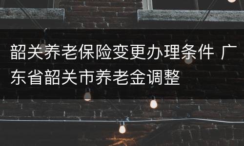 韶关养老保险变更办理条件 广东省韶关市养老金调整