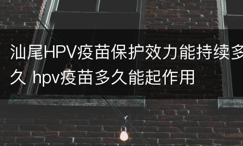 汕尾HPV疫苗保护效力能持续多久 hpv疫苗多久能起作用