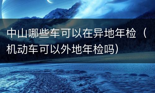 中山哪些车可以在异地年检（机动车可以外地年检吗）