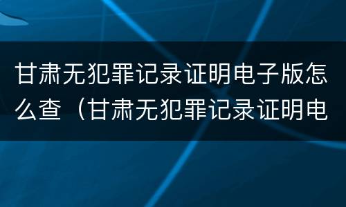 甘肃无犯罪记录证明电子版怎么查（甘肃无犯罪记录证明电子版怎么查不到）