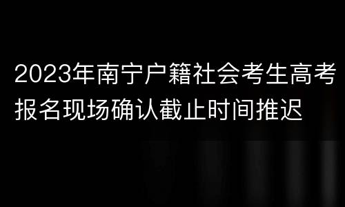 2023年南宁户籍社会考生高考报名现场确认截止时间推迟