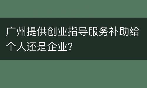 广州提供创业指导服务补助给个人还是企业？