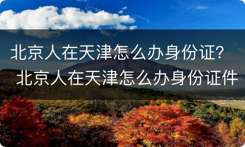 北京人在天津怎么办身份证？ 北京人在天津怎么办身份证件