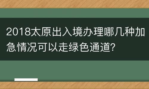 2018太原出入境办理哪几种加急情况可以走绿色通道？