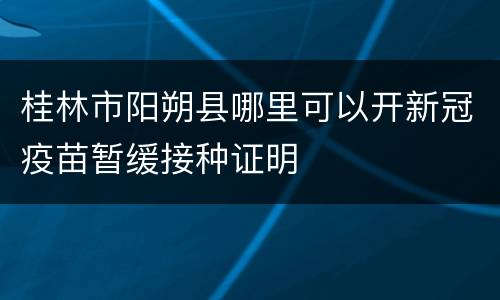 桂林市阳朔县哪里可以开新冠疫苗暂缓接种证明