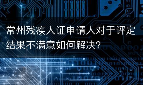 常州残疾人证申请人对于评定结果不满意如何解决？