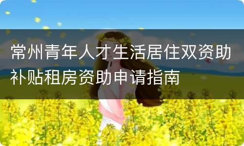 常州青年人才生活居住双资助补贴租房资助申请指南