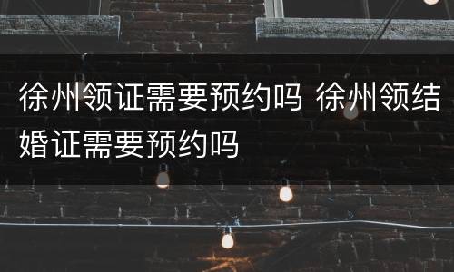 徐州领证需要预约吗 徐州领结婚证需要预约吗