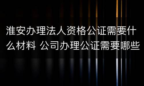 淮安办理法人资格公证需要什么材料 公司办理公证需要哪些资料