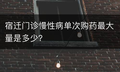 宿迁门诊慢性病单次购药最大量是多少？
