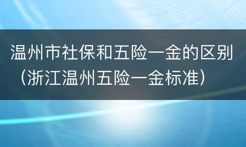 温州市社保和五险一金的区别（浙江温州五险一金标准）