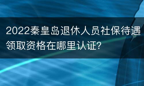 2022秦皇岛退休人员社保待遇领取资格在哪里认证？