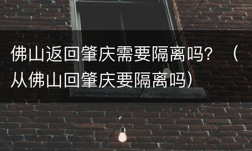 佛山返回肇庆需要隔离吗？（从佛山回肇庆要隔离吗）