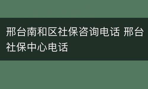 邢台南和区社保咨询电话 邢台社保中心电话