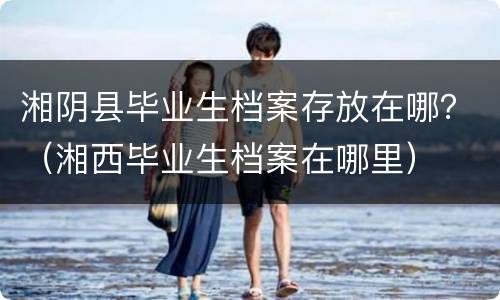湘阴县毕业生档案存放在哪？（湘西毕业生档案在哪里）