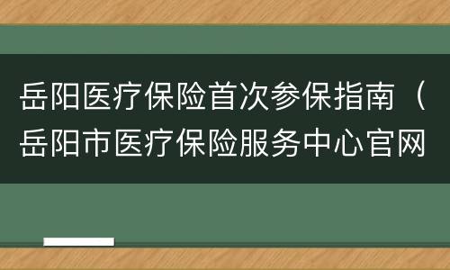 岳阳医疗保险首次参保指南（岳阳市医疗保险服务中心官网）