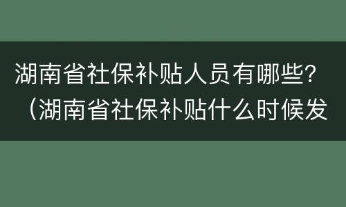 湖南省社保补贴人员有哪些？（湖南省社保补贴什么时候发放）
