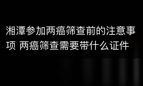 湘潭参加两癌筛查前的注意事项 两癌筛查需要带什么证件